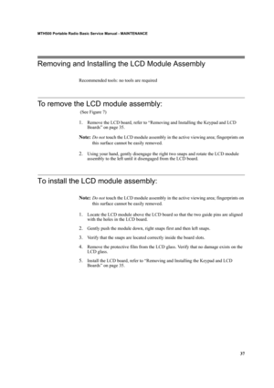 Page 4737
MTH500 Portable Radio Basic Service Manual - MAINTENANCE
Removing and Installing the LCD Module Assembly
Recommended tools: no tools are required
To remove the LCD module assembly:
 (See Figure 7)
1.Remove the LCD board, refer to “Removing and Installing the Keypad and LCD 
Boards” on page 35.
Note:Do not touch the LCD module assembly in the active viewing area; fingerprints on 
this surface cannot be easily removed.
2.Using your hand, gently disengage the right two snaps and rotate the LCD module...