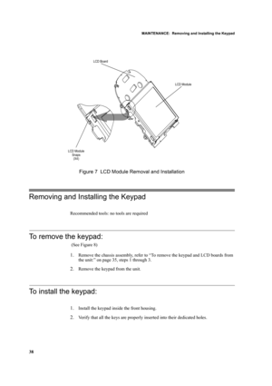 Page 48MAINTENANCE:  Removing and Installing the Keypad
38
Figure 7  LCD Module Removal and Installation
Removing and Installing the Keypad
Recommended tools: no tools are required
To remove the keypad:
 (See Figure 8)
1.Remove the chassis assembly, refer to “To remove the keypad and LCD boards from 
the unit:” on page 35, steps 1 through 3.
2.Remove the keypad from the unit.
To install the keypad:
1.Install the keypad inside the front housing.
2.Verify that all the keys are properly inserted into their...