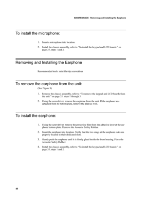 Page 50MAINTENANCE:  Removing and Installing the Earphone
40
To install the microphone:
1.Insert a microphone into location.
2.Install the chassis assembly, refer to “To install the keypad and LCD boards:” on 
page 35, steps 1 and 2.
Removing and Installing the Earphone
Recommended tools: mini flat-tip screwdriver
To remove the earphone from the unit:
(See Figure 9)
1.Remove the chassis assembly, refer to “To remove the keypad and LCD boards from 
the unit:” on page 35, steps 1 through 3.
2.Using the...