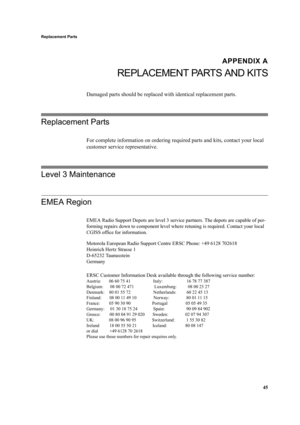 Page 5545
Replacement Parts
APPENDIX A
REPLACEMENT PARTS AND KITS
Damaged parts should be replaced with identical replacement parts.
Replacement Parts
For complete information on ordering required parts and kits, contact your local 
customer service representative.
Level 3 Maintenance
EMEA Region
EMEA Radio Support Depots are level 3 service partners. The depots are capable of per-
forming repairs down to component level where retuning is required. Contact your local 
CGISS office for information.
Motorola...