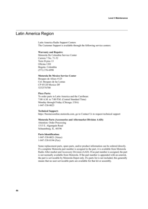 Page 56 Level 3 Maintenance
46
Latin America Region
Latin America Radio Support Centers
The Customer Support is available through the following service centers:
Warranty and Repairs:
Motorola De Colombia Service Center
Carrera 7 No. 71-52
To r r e  B  p i s o  1 3
Oficina 1301
Bogota- Colombia
(571) 376-6990
Motorola De Mexico Service Center
Bosques de Alisos #125
Col. Bosques de las Lomas
CP 05120 Mexico DF
5252576700
Piece Parts:
To order parts in Latin America and the Carribean:
7:00 A.M. to 7:00 P.M....