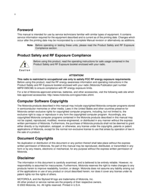 Page 3ii
Foreword
This manual is intended for use by service technicians familiar with similar types of equipment. It contains 
service information required for the equipment described and is current as of the printing date. Changes which 
occur after the printing date may be incorporated by a complete Manual revision or alternatively as additions.
Product Safety and RF Exposure Compliance
AT T E N T I O N !
This radio is restricted to occupational use only to satisfy FCC RF energy exposure requirements....