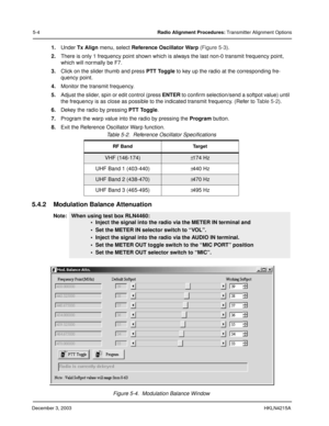 Page 33December 3, 2003HKLN4215A
5-4Radio Alignment Procedures: Transmitter Alignment Options
1.Under Tx Align menu, select Reference Oscillator Warp (Figure 5-3).
2.There is only 1 frequency point shown which is always the last non-0 transmit frequency point, 
which will normally be F7. 
3.Click on the slider thumb and press PTT Toggle to key up the radio at the corresponding fre-
quency point. 
4.Monitor the transmit frequency. 
5.Adjust the slider, spin or edit control (press ENTER to confirm selection/send...