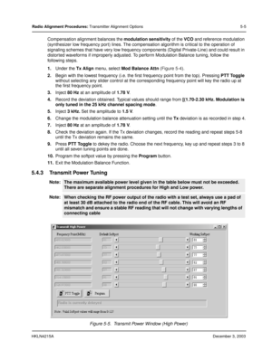 Page 34HKLN4215ADecember 3, 2003
Radio Alignment Procedures: Transmitter Alignment Options 5-5
Compensation alignment balances the modulation sensitivity of the VCO and reference modulation 
(synthesizer low frequency port) lines. The compensation algorithm is critical to the operation of 
signaling schemes that have very low frequency components (Digital Private-Line) and could result in 
distorted waveforms if improperly adjusted. To perform Modulation Balance tuning, follow the 
following steps. 
1.Under the...