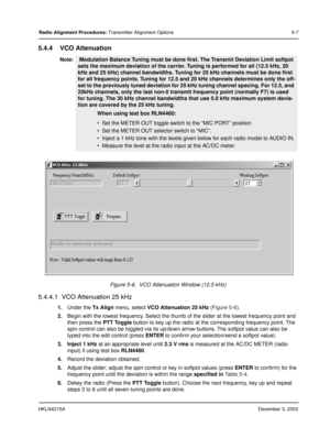 Page 36HKLN4215ADecember 3, 2003
Radio Alignment Procedures: Transmitter Alignment Options 5-7
5.4.4 VCO Attenuation
5.4.4.1  VCO Attenuation 25 kHz
1.Under the Tx Align menu, select VCO Attenuation 25 kHz (Figure 5-6).   
2.Begin with the lowest frequency. Select the thumb of the slider at the lowest frequency point and 
then press the PTT Toggle button to key up the radio at the corresponding frequency point. The 
spin control can also be toggled via its up/down arrow buttons. The softpot value can also be...