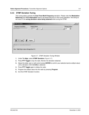 Page 38HKLN4215ADecember 3, 2003
Radio Alignment Procedures: Transmitter Alignment Options 5-9
5.4.5 DTMF Deviation Tuning
This tuning option controls the Dual Tone Multi-Frequency deviation. Please note that Modulation 
Balancing and VCO Attenuation have to be performed prior to this tuning operation. Not doing so 
will result in the wrong deviation value being obtained while tuning the DTMF.
1.Under Tx Align, select DTMF Deviation (Figure 5-7).
2.Press PTT Toggle to key the radio. Monitor the deviation...