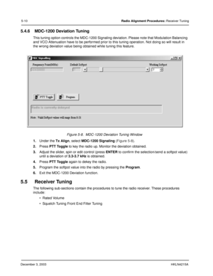 Page 39December 3, 2003HKLN4215A
5-10Radio Alignment Procedures: Receiver Tuning
5.4.6 MDC-1200 Deviation Tuning 
This tuning option controls the MDC-1200 Signaling deviation. Please note that Modulation Balancing 
and VCO Attenuation have to be performed prior to this tuning operation. Not doing so will result in 
the wrong deviation value being obtained while tuning this feature.
1.Under the Tx Align, select MDC-1200 Signaling (Figure 5-8).
2.Press PTT Toggle to key the radio up. Monitor the deviation...