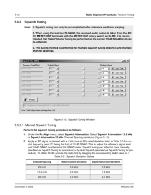 Page 41December 3, 2003HKLN4215A
5-12Radio Alignment Procedures: Receiver Tuning
5.5.2 Squelch Tuning
5.5.2.1  Manual Squelch Tuning
Perform the squelch tuning procedure as follows:
1.Under the Rx Align menu, select Squelch Attenuation. Select Squelch Attenuation 12.5 kHz 
or Squelch Attenuation 25 kHz Channel Spacing variations (Figure 5-10). 
2.Apply an RF signal modulated with a 1 kHz tone at 60% rated deviation listed in Table 5-5 for cur-
rent frequency point (F1 being the first) of 10 dB SINAD. That is,...