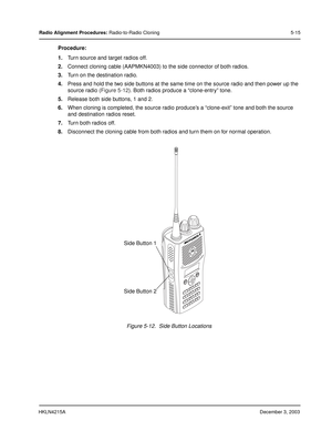 Page 44HKLN4215ADecember 3, 2003
Radio Alignment Procedures: Radio-to-Radio Cloning 5-15
Procedure:
1.Turn source and target radios off.
2.Connect cloning cable (AAPMKN4003) to the side connector of both radios.
3.Turn on the destination radio.
4.Press and hold the two side buttons at the same time on the source radio and then power up the 
source radio (Figure 5-12). Both radios produce a “clone-entry” tone.
5.Release both side buttons, 1 and 2.
6.When cloning is completed, the source radio produce’s a...