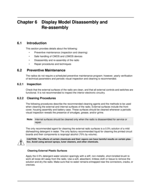 Page 46Chapter 6 Display Model Disassembly and
Re-assembly
6.1 Introduction
This section provides details about the following:
 Preventive maintenance (inspection and cleaning)
 Safe handling of CMOS and LDMOS devices
 Disassembly and re-assembly of the radio
 Repair procedures and techniques
6.2 Preventive Maintenance
The radios do not require a scheduled preventive maintenance program; however, yearly verification 
of technical parameters and periodic visual inspection and cleaning is recommended.
6.2.1...