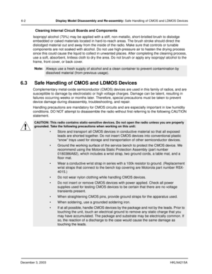 Page 47December 3, 2003HKLN4215A
6-2Display Model Disassembly and Re-assembly: Safe Handling of CMOS and LDMOS Devices
Cleaning Internal Circuit Boards and Components
Isopropyl alcohol (70%) may be applied with a stiff, non-metallic, short-bristled brush to dislodge 
embedded or caked materials located in hard-to-reach areas. The brush stroke should direct the 
dislodged material out and away from the inside of the radio. Make sure that controls or tunable 
components are not soaked with alcohol. Do not use...