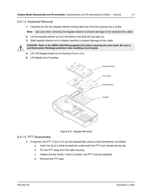 Page 52HKLN4215ADecember 3, 2003
Display Model Disassembly and Re-assembly: Disassembling and Re-assembling the Radio — General 6-7
6.4.1.4  Keyboard Removal
1.Carefully pry the four keypad retainer locking tabs free from the housing use a scribe.
2.Lift the keypad retainer up from the bottom and slide the top tabs out.
3.Slide keypad retainer out of chassis carefully to prevent damage to flex cable.
4.Lift LCD keypad board out of housing (Figure 6-8).
5.Lift keypad out of housing.
6.4.1.5  PTT Disassembly
1.If...