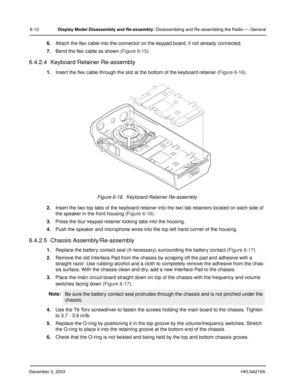 Page 57December 3, 2003HKLN4215A
6-12Display Model Disassembly and Re-assembly: Disassembling and Re-assembling the Radio — General
6.Attach the flex cable into the connector on the keypad board, if not already connected.
7.Bend the flex cable as shown (Figure 6-15)
6.4.2.4  Keyboard Retainer Re-assembly
1.Insert the flex cable through the slot at the bottom of the keyboard retainer (Figure 6-16).
2.Insert the two top tabs of the keyboard retainer into the two tab retainers located on each side of 
the speaker...