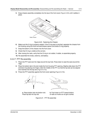 Page 60HKLN4215ADecember 3, 2003
Display Model Disassembly and Re-assembly: Disassembling and Re-assembling the Radio — General 6-15
5.Snap chassis assembly completely into the top of the front cover (Figure 6-20) until it settles in 
place.
6.Make sure the 0-ring is properly seated. If the O-ring seal is pinched, separate the chassis from 
the housing using the knob removal/chassis opener and dress O-ring properly.
7.Snap the bottom of the chassis into the front cover.
8.Check that O-ring is visible at the...