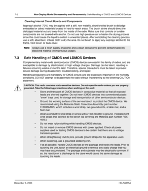 Page 65December 3, 2003HKLN4215A
7-2Non-Display Model Disassembly and Re-assembly: Safe Handling of CMOS and LDMOS Devices
Cleaning Internal Circuit Boards and Components
Isopropyl alcohol (70%) may be applied with a stiff, non-metallic, short-bristled brush to dislodge 
embedded or caked materials located in hard-to-reach areas. The brush stroke should direct the 
dislodged material out and away from the inside of the radio. Make sure that controls or tunable 
components are not soaked with alcohol. Do not use...