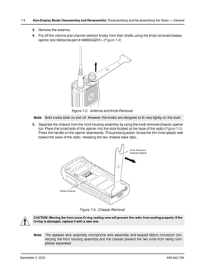 Page 67December 3, 2003HKLN4215A
7-4Non-Display Model Disassembly and Re-assembly: Disassembling and Re-assembling the Radio — General
3.Remove the antenna.
4.Pry off the volume and channel selector knobs from their shafts using the knob removal/chassis 
opener tool (Motorola part # 6686533Z01). (Figure 7-2) 
5.Separate the chassis from the front housing assembly by using the knob remover/chassis opener 
too. Place the broad side of the opener into the slots located at the base of the radio (Figure 7-3). 
Press...