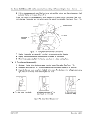 Page 68HKLN4215ADecember 3, 2003
Non-Display Model Disassembly and Re-assembly: Disassembling and Re-assembling the Radio — General 7-5
6.Pull the chassis assembly out of the front cover only until the volume and channel selectors shaft 
just clear the top of the case. (Figure 7-4).
Rotate the chassis counterclockwise out of the housing and position next to the housing. Take care 
not to damage the speaker and microphone wires that are still connected to the chassis (Figure 7-4).
7.Unplug the speaker wire...