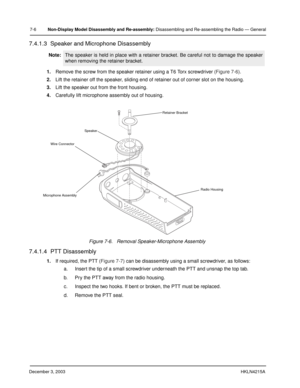 Page 69December 3, 2003HKLN4215A
7-6Non-Display Model Disassembly and Re-assembly: Disassembling and Re-assembling the Radio — General
7.4.1.3  Speaker and Microphone Disassembly
1.Remove the screw from the speaker retainer using a T6 Torx screwdriver (Figure 7-6).
2.Lift the retainer off the speaker, sliding end of retainer out of corner slot on the housing.
3.Lift the speaker out from the front housing.
4.Carefully lift microphone assembly out of housing.
7.4.1.4  PTT Disassembly
1.If required, the PTT...