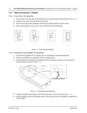 Page 71December 3, 2003HKLN4215A
7-8Non-Display Model Disassembly and Re-assembly: Disassembling and Re-assembling the Radio — General
7.4.3 Radio Re-assembly - Detailed
7.4.3.1  Dust Cover Re-assembly
1.Insert the tail of the dust cap into the bottom hole of the audio jacks housing opening (Figure 7-9).
2.Press the dust cap until the tail is fully into the hole.
3.Twist the dust cap counter-clockwise until the cap is seated properly onto the recess.
4.Press the cap again to ensure it fully covers the opening...