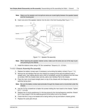 Page 72HKLN4215ADecember 3, 2003
Non-Display Model Disassembly and Re-assembly: Disassembling and Re-assembling the Radio — General 7-9
.
6.Insert one end of the speaker retainer into the slot in the front housing (See Figure 7-11)..
7.Install the retainer screw using a T6 Torx screwdriver. Torque to 2.3 - 2.5 lb/in.
7.4.3.3  Chassis Assembly/Re-assembly
1.Replace the battery contact seal (if necessary) surrounding the battery contact (Figure 7-12).
2.Remove the old Interface Pad from the chassis by scraping...