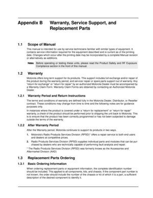 Page 86Appendix B  Warranty, Service Support, and 
Replacement Parts
1.1 Scope of Manual
This manual is intended for use by service technicians familiar with similar types of equipment. It 
contains service information required for the equipment described and is current as of the printing 
date. Changes which occur after the printing date may be incorporated by a complete Manual revision 
or alternatively as additions.
1.2 Warranty
Motorola offers long term support for its products. This support includes full...