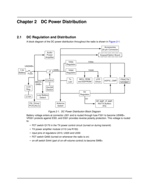 Page 21Chapter 2 DC Power Distribution
2.1 DC Regulation and Distribution
A block diagram of the DC power distribution throughout the radio is shown in Figure 2-1.
Figure 2-1.  DC Power Distribution Block Diagram
Battery voltage enters at connector J301 and is routed through fuse F301 to become USWB+. 
VR301 protects against ESD, and D301 provides reverse polarity protection. This voltage is routed 
to:
• FET switch Q170 in the TX power control circuit (turned on during transmit)
• TX power amplifier module...