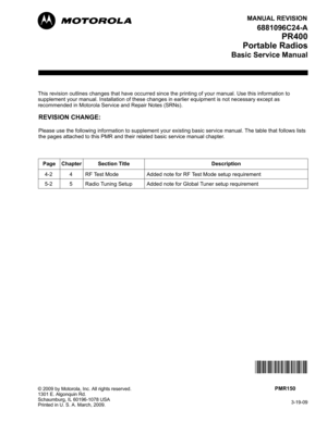 Page 123MANUAL REVISION
3-19-09
© 2009 by Motorola, Inc. All rights reserved.
1301 E. Algonquin Rd.
Schaumburg, IL 60196-1078 USA
Printed in U. S. A. March, 2009. 
This revision outlines changes that have occurred since the printing of your manual. Use this information to 
supplement your manual. Installation of these changes in earlier equipment is not necessary except as 
recommended in Motorola Service and Repair Notes (SRNs).
M
REVISION CHANGE:
Please use the following information to supplement your existing...