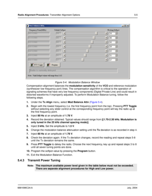 Page 396881096C24-AJuly, 2004
Radio Alignment Procedures: Transmitter Alignment Options 5-5
Compensation alignment balances the modulation sensitivity of the VCO and reference modulation 
(synthesizer low frequency port) lines. The compensation algorithm is critical to the operation of 
signaling schemes that have very low frequency components (Digital Private-Line) and could result in 
distorted waveforms if improperly adjusted. To perform Modulation Balance tuning, follow the 
following steps. 
1.Under the Tx...