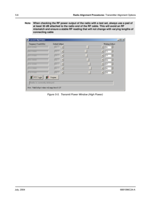 Page 40July, 20046881096C24-A
5-6Radio Alignment Procedures: Transmitter Alignment Options
Note:When checking the RF power output of the radio with a test set, always use a pad of 
at least 30 dB attached to the radio end of the RF cable. This will avoid an RF 
mismatch and ensure a stable RF reading that will not change with varying lengths of 
connecting cable
Figure 5-5.  Transmit Power Window (High Power) 