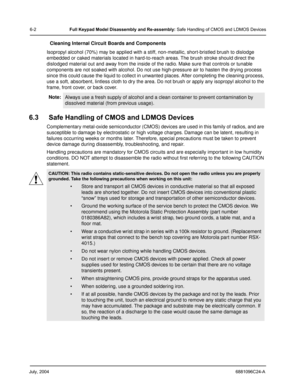 Page 52July, 20046881096C24-A
6-2Full Keypad Model Disassembly and Re-assembly: Safe Handling of CMOS and LDMOS Devices
Cleaning Internal Circuit Boards and Components
Isopropyl alcohol (70%) may be applied with a stiff, non-metallic, short-bristled brush to dislodge 
embedded or caked materials located in hard-to-reach areas. The brush stroke should direct the 
dislodged material out and away from the inside of the radio. Make sure that controls or tunable 
components are not soaked with alcohol. Do not use...