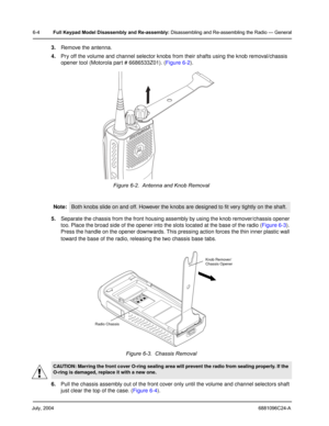 Page 54July, 20046881096C24-A
6-4Full Keypad Model Disassembly and Re-assembly: Disassembling and Re-assembling the Radio — General
3.Remove the antenna.
4.Pry off the volume and channel selector knobs from their shafts using the knob removal/chassis 
opener tool (Motorola part # 6686533Z01). (Figure 6-2).
5.Separate the chassis from the front housing assembly by using the knob remover/chassis opener 
too. Place the broad side of the opener into the slots located at the base of the radio (Figure 6-3). 
Press...