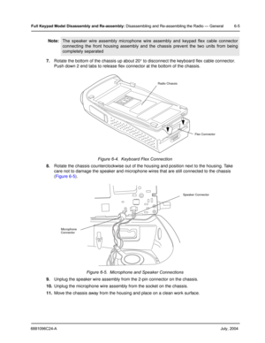 Page 556881096C24-A     July, 2004
Full Keypad Model Disassembly and Re-assembly: Disassembling and Re-assembling the Radio — General 6-5
7.Rotate the bottom of the chassis up about 20 ° to disconnect the keyboard flex cable connector. 
Push down 2 end tabs to release flex connector at the bottom of the chassis.
8. Rotate the chassis counterclockwise out of the housing and position next to the housing. Take 
care not to damage the speaker  and microphone wires that are still connected to the chassis 
( Figure...