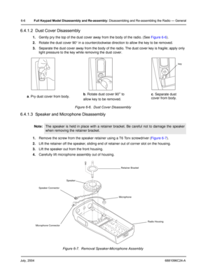 Page 56July, 20046881096C24-A
6-6Full Keypad Model Disassembly and Re-assembly: Disassembling and Re-assembling the Radio — General
6.4.1.2  Dust Cover Disassembly
1.Gently pry the top of the dust cover away from the body of the radio. (See Figure 6-6).
2.Rotate the dust cover 90° in a counterclockwise direction to allow the key to be removed.
3.Separate the dust cover away from the body of the radio. The dust cover key is fragile; apply only 
light pressure to the key while removing the dust cover.
Figure 6-6....