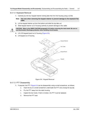 Page 576881096C24-A     July, 2004
Full Keypad Model Disassembly and Re-assembly: Disassembling and Re-assembling the Radio — General 6-7
6.4.1.4  Keyboard Removal
1.Carefully pry the four keypad retainer locking tabs free from the housing using a scribe.
2. Lift the keypad retainer up from the bottom and slide the top tabs out.
3. Slide keypad retainer out of housing carefully to prevent damage to flex cable.
4. Lift LCD keypad board out of housing ( Figure 6-8).
5. Lift keypad out of housing.
6.4.1.5  PTT...