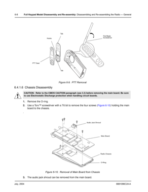 Page 58July, 20046881096C24-A
6-8Full Keypad Model Disassembly and Re-assembly: Disassembling and Re-assembling the Radio — General
6.4.1.6  Chassis Disassembly
1.Remove the O-ring.
2.Use a Torx™ screwdriver with a T6 bit to remove the four screws (Figure 6-10) holding the main 
board to the chassis.
.
3.The audio jack shroud can be removed from the main board.Figure 6-9.  PTT Removal
CAUTION:  Refer to the CMOS CAUTION paragraph (see 3.3) before removing the main board. Be sure 
to use Electrostatic Discharge...