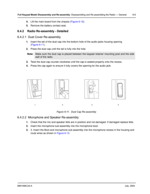 Page 596881096C24-A     July, 2004
Full Keypad Model Disassembly and Re-assembly: Disassembling and Re-assembling the Radio — General 6-9
4.Lift the main board from the chassis ( Figure 6-10).
5. Remove the battery contact seal.
6.4.2 Radio Re-assembly - Detailed
6.4.2.1  Dust Cover Re-assembly
1.Insert the tail of the dust cap into the bottom hole of the audio jacks housing opening
(Figure 6-11 ).
2. Press the dust cap until the  tail is fully into the hole.
3. Twist the dust cap counter-clockwise until the...