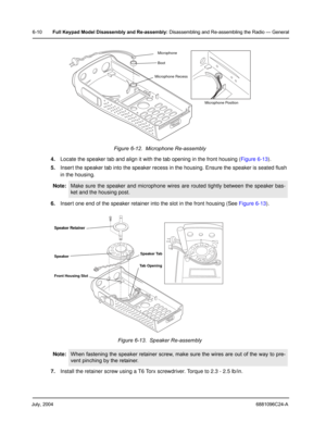 Page 60July, 20046881096C24-A
6-10Full Keypad Model Disassembly and Re-assembly: Disassembling and Re-assembling the Radio — General
4.Locate the speaker tab and align it with the tab opening in the front housing (Figure 6-13).
5.Insert the speaker tab into the speaker recess in the housing. Ensure the speaker is seated flush 
in the housing.
6.Insert one end of the speaker retainer into the slot in the front housing (See Figure 6-13).
 
7.Install the retainer screw using a T6 Torx screwdriver. Torque to 2.3 -...