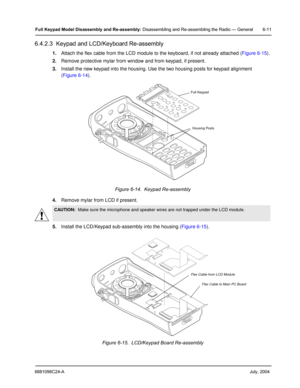 Page 616881096C24-A     July, 2004
Full Keypad Model Disassembly and Re-assembly: Disassembling and Re-assembling the Radio — General 6-11
6.4.2.3  Keypad and LCD/Keyboard Re-assembly
1.Attach the flex cable from the LCD module to the keyboard, if not already attached ( Figure 6-15).
2. Remove protective mylar from window and from keypad, if present.
3. Install the new keypad into the housing. Use the two housing posts for keypad alignment 
(Figure 6-14 ).
4. Remove mylar from LCD if present.
5. Install the...