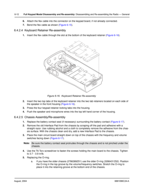 Page 62August, 20046881096C24-A
6-12Full Keypad Model Disassembly and Re-assembly: Disassembling and Re-assembling the Radio — General
6.Attach the flex cable into the connector on the keypad board, if not already connected.
7.Bend the flex cable as shown (Figure 6-15).
6.4.2.4  Keyboard Retainer Re-assembly
1.Insert the flex cable through the slot at the bottom of the keyboard retainer (Figure 6-16).
2.Insert the two top tabs of the keyboard retainer into the two tab retainers located on each side of 
the...