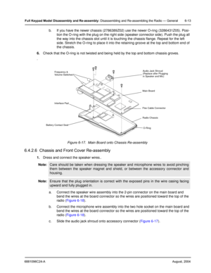 Page 636881096C24-AAugust, 2004
Full Keypad Model Disassembly and Re-assembly: Disassembling and Re-assembling the Radio — General 6-13
b. If you have the newer chassis (2786389Z02) use the newer O-ring (3286431Z05). Posi-
tion the O-ring with the plug on the right side (speaker connector side). Push the plug all 
the way into the chassis slot until it is touching the chassis flange. Repeat for the left 
side. Stretch the O-ring to place it into the retaining groove at the top and bottom end of 
the chassis....