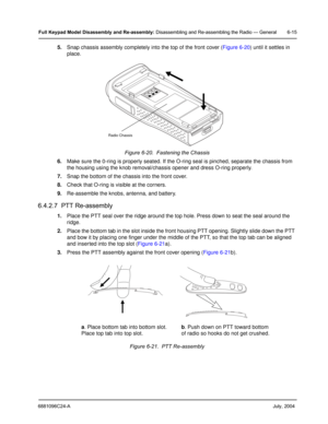 Page 656881096C24-A     July, 2004
Full Keypad Model Disassembly and Re-assembly: Disassembling and Re-assembling the Radio — General 6-15
5.Snap chassis assembly completely into the top of the front cover ( Figure 6-20) until it settles in 
place.
6. Make sure the 0-ring is properly seated. If the O- ring seal is pinched, separate the chassis from 
the housing using the knob removal/chassis opener and dress O-ring properly.
7. Snap the bottom of the chassis into the front cover.
8. Check that O-ring is visible...