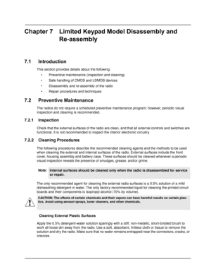 Page 69Chapter 7 Limited Keypad Model Disassembly and
Re-assembly
7.1 Introduction
This section provides details about the following:
• Preventive maintenance (inspection and cleaning)
 Safe handling of CMOS and LDMOS devices
 Disassembly and re-assembly of the radio
 Repair procedures and techniques
7.2 Preventive Maintenance
The radios do not require a scheduled preventive maintenance program; however, periodic visual 
inspection and cleaning is recommended.
7.2.1 Inspection
Check that the external...