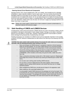 Page 70July, 20046881096C24-A
7-2Limited Keypad Model Disassembly and Re-assembly: Safe Handling of CMOS and LDMOS Devices
Cleaning Internal Circuit Boards and Components
Isopropyl alcohol (70%) may be applied with a stiff, non-metallic, short-bristled brush to dislodge 
embedded or caked materials located in hard-to-reach areas. The brush stroke should direct the 
dislodged material out and away from the inside of the radio. Make sure that controls or tunable 
components are not soaked with alcohol. Do not use...