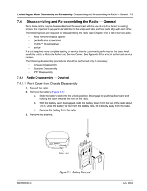 Page 716881096C24-AJuly, 2004
Limited Keypad Model Disassembly and Re-assembly: Disassembling and Re-assembling the Radio — General 7-3
7.4 Disassembling and Re-assembling the Radio — General
Since these radios may be disassembled and Re-assembled with the use of only four (board to casting) 
screws, it is important to pay particular attention to the snaps and tabs, and how parts align with each other.
The following tools are required for disassembling the radio (see Chapter 4 for a list of service aids):
...