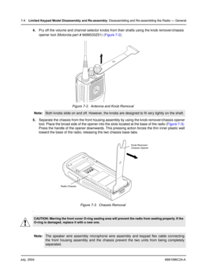 Page 72July, 20046881096C24-A
7-4Limited Keypad Model Disassembly and Re-assembly: Disassembling and Re-assembling the Radio — General
4.Pry off the volume and channel selector knobs from their shafts using the knob remover/chassis 
opener tool (Motorola part # 6686533Z01) (Figure 7-2).  
5.Separate the chassis from the front housing assembly by using the knob remover/chassis opener 
tool. Place the broad side of the opener into the slots located at the base of the radio (Figure 7-3). 
Press the handle of the...