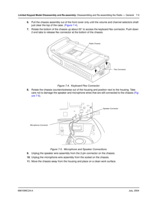 Page 736881096C24-AJuly, 2004
Limited Keypad Model Disassembly and Re-assembly: Disassembling and Re-assembling the Radio — General 7-5
6.Pull the chassis assembly out of the front cover only until the volume and channel selectors shaft 
just clear the top of the case. (Figure 7-4).
7.Rotate the bottom of the chassis up about 20° to access the keyboard flex connector. Push down 
2 end tabs to release flex connector at the bottom of the chassis.
8.Rotate the chassis counterclockwise out of the housing and...