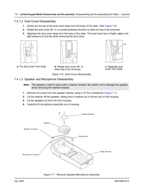 Page 74July, 20046881096C24-A
7-6Limited Keypad Model Disassembly and Re-assembly: Disassembling and Re-assembling the Radio — General
7.4.1.2  Dust Cover Disassembly
1.Gently pry the top of the dust cover away from the body of the radio. (See Figure 7-6).
2.Rotate the dust cover 90° in a counterclockwise direction to allow the key to be removed.
3.Separate the dust cover away from the body of the radio. The dust cover key is fragile; apply only 
light pressure to the key while removing the dust cover.
Figure...