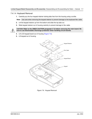 Page 756881096C24-AJuly, 2004
Limited Keypad Model Disassembly and Re-assembly: Disassembling and Re-assembling the Radio — General 7-7
7.4.1.4  Keyboard Removal
1.Carefully pry the four keypad retainer locking tabs free from the housing using a scribe.
2.Lift the keypad retainer up from the bottom and slide the top tabs out.
3.Slide keypad retainer out of housing carefully to prevent damage to flex cable.
4.Lift LCD keypad board out of housing (Figure 7-8).
5.Lift keypad out of housing. Note:
Use care when...