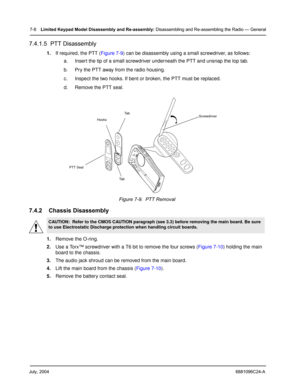 Page 76July, 20046881096C24-A
7-8Limited Keypad Model Disassembly and Re-assembly: Disassembling and Re-assembling the Radio — General
7.4.1.5  PTT Disassembly
1.If required, the PTT (Figure 7-9) can be disassembly using a small screwdriver, as follows:
a. Insert the tip of a small screwdriver underneath the PTT and unsnap the top tab.
b. Pry the PTT away from the radio housing.
c. Inspect the two hooks. If bent or broken, the PTT must be replaced.
d. Remove the PTT seal. 
7.4.2 Chassis Disassembly
1.Remove the...