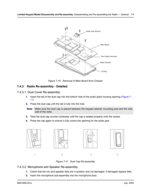 Page 776881096C24-AJuly, 2004
Limited Keypad Model Disassembly and Re-assembly: Disassembling and Re-assembling the Radio — General 7-9
7.4.3 Radio Re-assembly - Detailed
7.4.3.1  Dust Cover Re-assembly
1.Insert the tail of the dust cap into the bottom hole of the audio jacks housing opening (Figure 7-
11).
2.Press the dust cap until the tail is fully into the hole.
3.Twist the dust cap counter-clockwise until the cap is seated properly onto the recess.
4.Press the cap again to ensure it fully covers the...